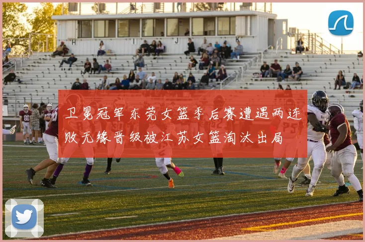卫冕冠军东莞女篮季后赛遭遇两连败无缘晋级被江苏女篮淘汰出局