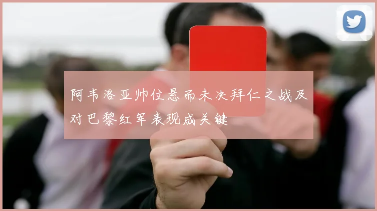 阿韦洛亚帅位悬而未决拜仁之战及对巴黎红军表现成关键